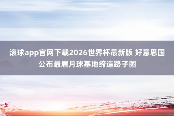 滚球app官网下载2026世界杯最新版 好意思国公布最眉月球基地缔造路子图