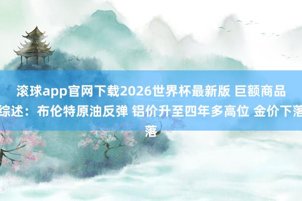 滚球app官网下载2026世界杯最新版 巨额商品综述:布伦特原油反弹 铝价升至四年多高位 金价下落