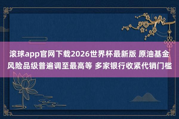 滚球app官网下载2026世界杯最新版 原油基金风险品级普遍调至最高等 多家银行收紧代销门槛