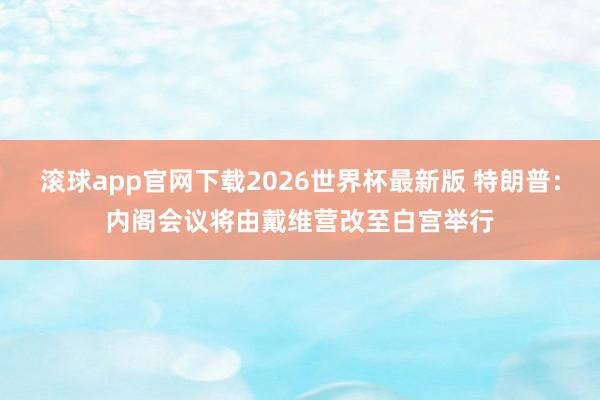 滚球app官网下载2026世界杯最新版 特朗普:内阁会议将由戴维营改至白宫举行