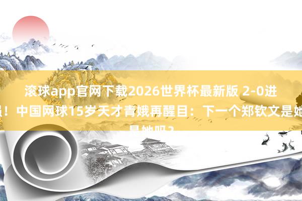 滚球app官网下载2026世界杯最新版 2-0进八强!中国网球15岁天才青娥再醒目:下一个郑钦文是她吗?