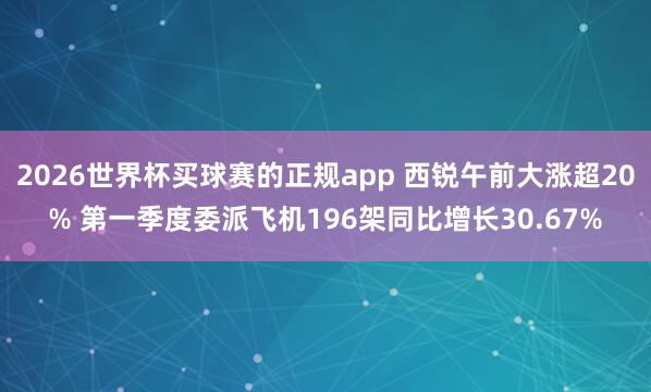2026世界杯买球赛的正规app 西锐午前大涨超20% 第一季度委派飞机196架同比增长30.67%