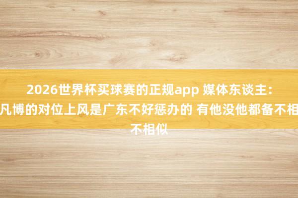 2026世界杯买球赛的正规app 媒体东谈主：曾凡博的对位上风是广东不好惩办的 有他没他都备不相似