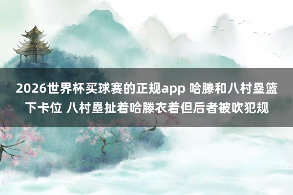 2026世界杯买球赛的正规app 哈滕和八村塁篮下卡位 八村塁扯着哈滕衣着但后者被吹犯规