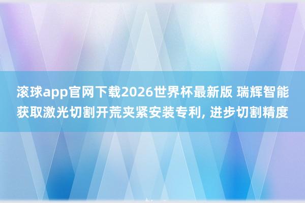 滚球app官网下载2026世界杯最新版 瑞辉智能获取激光切割开荒夹紧安装专利, 进步切割精度