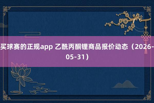 买球赛的正规app 乙酰丙酮锂商品报价动态(2026-05-31)