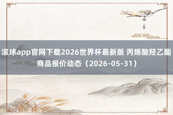滚球app官网下载2026世界杯最新版 丙烯酸羟乙酯商品报价动态（2026-05-31）