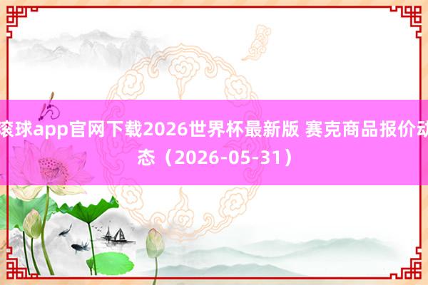 滚球app官网下载2026世界杯最新版 赛克商品报价动态(2026-05-31)