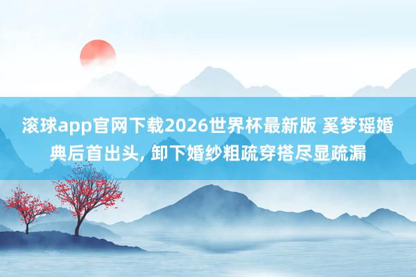 滚球app官网下载2026世界杯最新版 奚梦瑶婚典后首出头, 卸下婚纱粗疏穿搭尽显疏漏