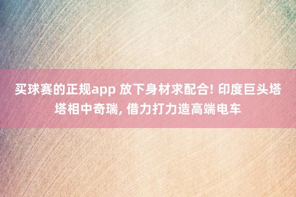 买球赛的正规app 放下身材求配合! 印度巨头塔塔相中奇瑞, 借力打力造高端电车