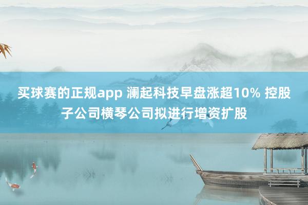 买球赛的正规app 澜起科技早盘涨超10% 控股子公司横琴公司拟进行增资扩股
