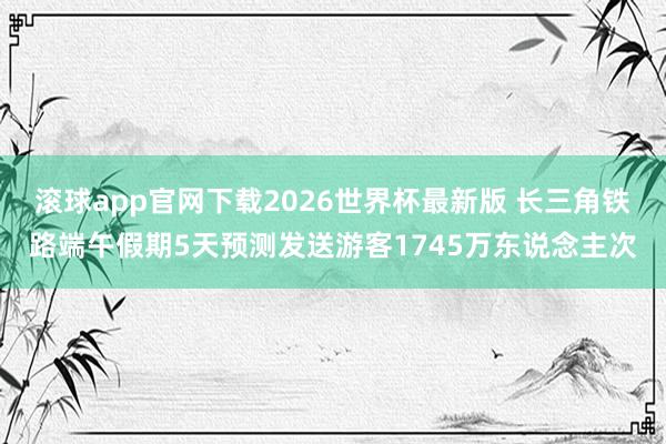 滚球app官网下载2026世界杯最新版 长三角铁路端午假期5天预测发送游客1745万东说念主次