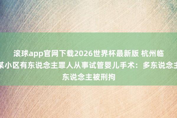 滚球app官网下载2026世界杯最新版 杭州临平通报某小区有东说念主罪人从事试管婴儿手术:多东说念主被刑拘