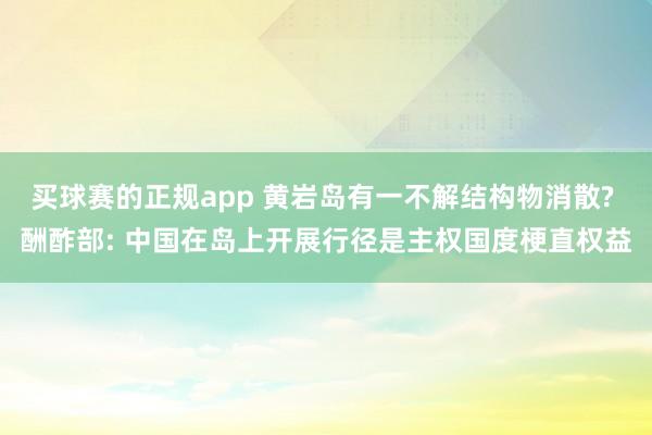 买球赛的正规app 黄岩岛有一不解结构物消散? 酬酢部: 中国在岛上开展行径是主权国度梗直权益