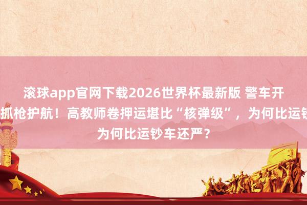 滚球app官网下载2026世界杯最新版 警车开谈、武警抓枪护航!高教师卷押运堪比“核弹级”,为何比运钞车还严?