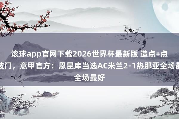 滚球app官网下载2026世界杯最新版 造点+点射破门,意甲官方:恩昆库当选AC米兰2-1热那亚全场最好