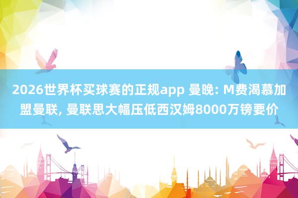 2026世界杯买球赛的正规app 曼晚: M费渴慕加盟曼联， 曼联思大幅压低西汉姆8000万镑要价