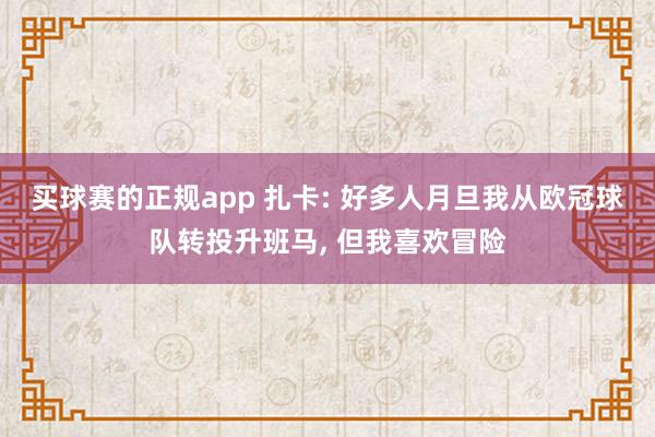 买球赛的正规app 扎卡: 好多人月旦我从欧冠球队转投升班马， 但我喜欢冒险