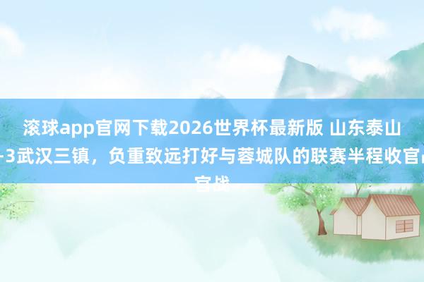 滚球app官网下载2026世界杯最新版 山东泰山3-3武汉三镇,负重致远打好与蓉城队的联赛半程收官战