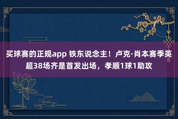 买球赛的正规app 铁东说念主!卢克·肖本赛季英超38场齐是首发出场,孝顺1球1助攻