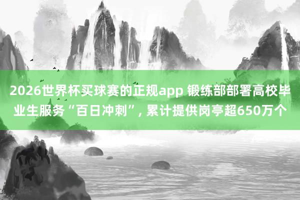 2026世界杯买球赛的正规app 锻练部部署高校毕业生服务“百日冲刺”, 累计提供岗亭超650万个