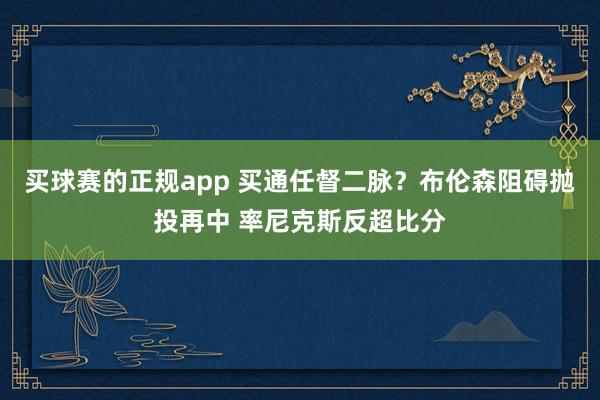 买球赛的正规app 买通任督二脉?布伦森阻碍抛投再中 率尼克斯反超比分
