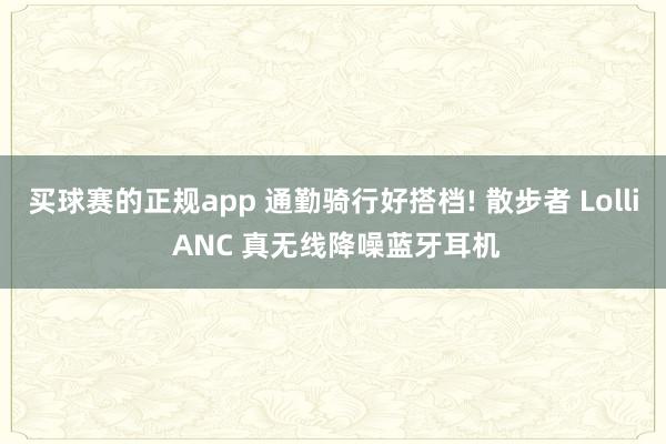 买球赛的正规app 通勤骑行好搭档! 散步者 Lolli ANC 真无线降噪蓝牙耳机