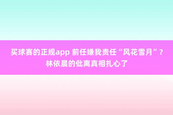 买球赛的正规app 前任嫌我责任“风花雪月”?林依晨的仳离真相扎心了