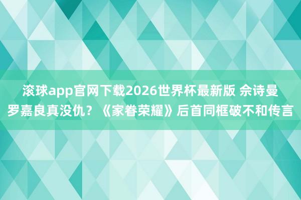 滚球app官网下载2026世界杯最新版 佘诗曼罗嘉良真没仇?《家眷荣耀》后首同框破不和传言