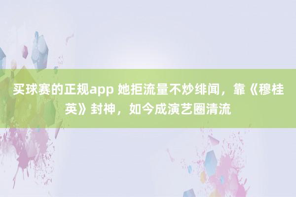 买球赛的正规app 她拒流量不炒绯闻,靠《穆桂英》封神,如今成演艺圈清流