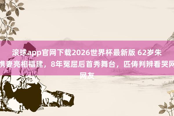 滚球app官网下载2026世界杯最新版 62岁朱军携妻亮相福建,8年冤屈后首秀舞台,匹俦判辨看哭网友