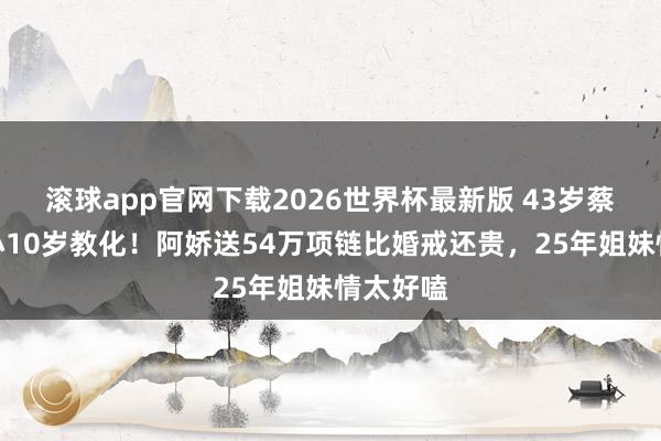滚球app官网下载2026世界杯最新版 43岁蔡卓妍嫁小10岁教化!阿娇送54万项链比婚戒还贵,25年姐妹情太好嗑