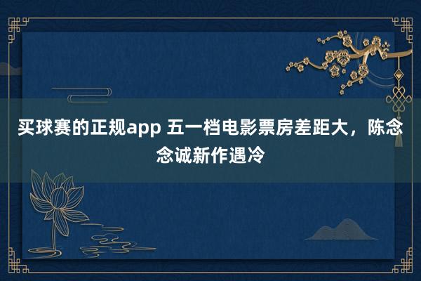 买球赛的正规app 五一档电影票房差距大,陈念念诚新作遇冷