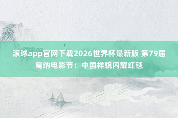 滚球app官网下载2026世界杯最新版 第79届戛纳电影节:中国样貌闪耀红毯