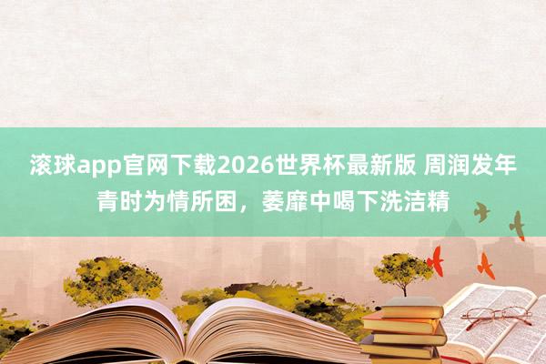 滚球app官网下载2026世界杯最新版 周润发年青时为情所困,萎靡中喝下洗洁精