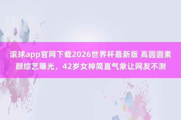 滚球app官网下载2026世界杯最新版 高圆圆素颜综艺曝光,42岁女神简直气象让网友不测