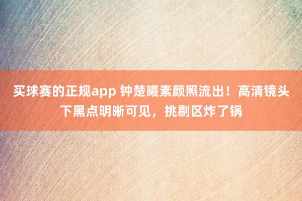 买球赛的正规app 钟楚曦素颜照流出!高清镜头下黑点明晰可见,挑剔区炸了锅