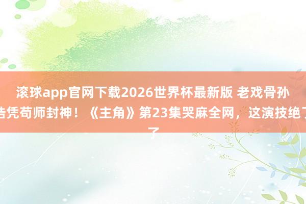 滚球app官网下载2026世界杯最新版 老戏骨孙浩凭苟师封神！《主角》第23集哭麻全网，这演技绝了