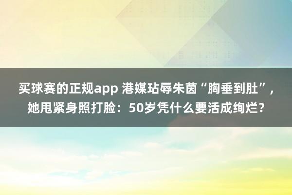 买球赛的正规app 港媒玷辱朱茵“胸垂到肚”,她甩紧身照打脸:50岁凭什么要活成绚烂?