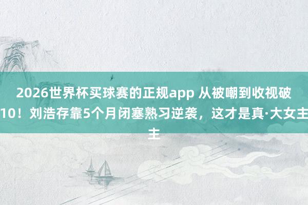 2026世界杯买球赛的正规app 从被嘲到收视破10！刘浩存靠5个月闭塞熟习逆袭，这才是真·大女主