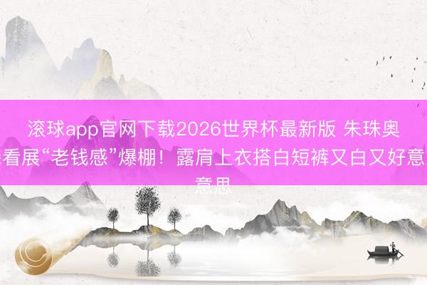 滚球app官网下载2026世界杯最新版 朱珠奥森看展“老钱感”爆棚!露肩上衣搭白短裤又白又好意思