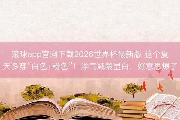 滚球app官网下载2026世界杯最新版 这个夏天多穿“白色+粉色”！洋气减龄显白，好意思爆了