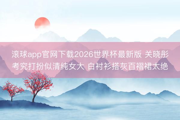 滚球app官网下载2026世界杯最新版 关晓彤考究打扮似清纯女大 白衬衫搭灰百褶裙太绝
