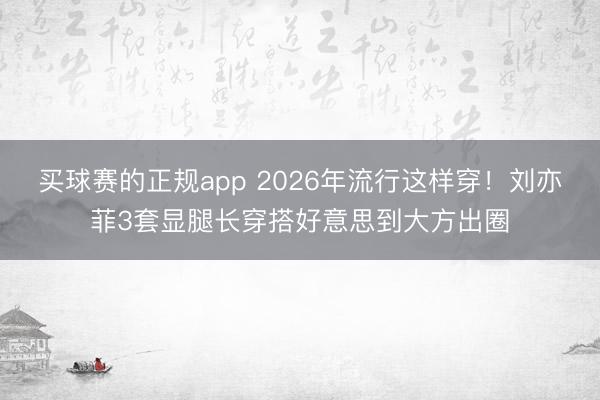 买球赛的正规app 2026年流行这样穿!刘亦菲3套显腿长穿搭好意思到大方出圈