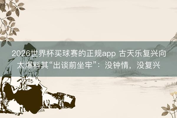 2026世界杯买球赛的正规app 古天乐复兴向太爆料其“出谈前坐牢”:没钟情,没复兴