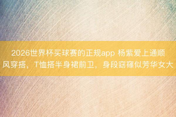 2026世界杯买球赛的正规app 杨紫爱上通顺风穿搭,T恤搭半身裙前卫,身段窈窱似芳华女大