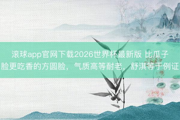 滚球app官网下载2026世界杯最新版 比瓜子脸更吃香的方圆脸,气质高等耐老,舒淇等于例证