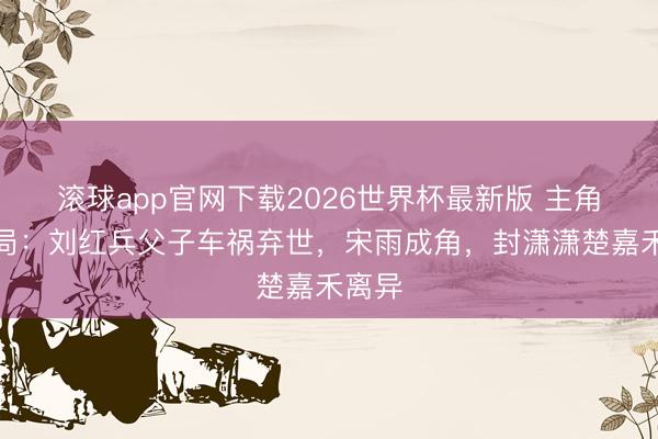 滚球app官网下载2026世界杯最新版 主角大结局:刘红兵父子车祸弃世,宋雨成角,封潇潇楚嘉禾离异