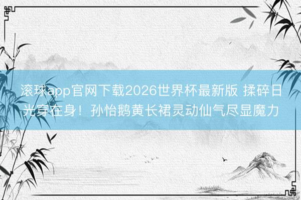 滚球app官网下载2026世界杯最新版 揉碎日光穿在身!孙怡鹅黄长裙灵动仙气尽显魔力