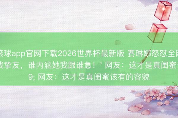 滚球app官网下载2026世界杯最新版 赛琳娜怒怼全网:'霉霉是我挚友,谁内涵她我跟谁急!' 网友:这才是真闺蜜该有的容貌